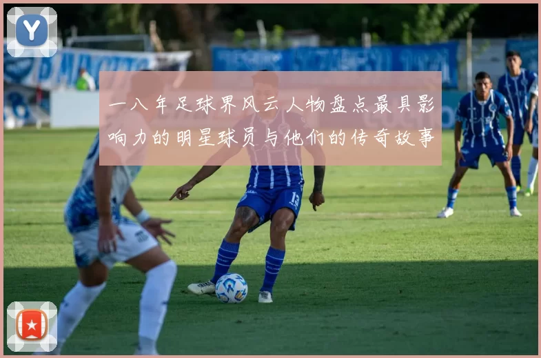一八年足球界风云人物盘点最具影响力的明星球员与他们的传奇故事