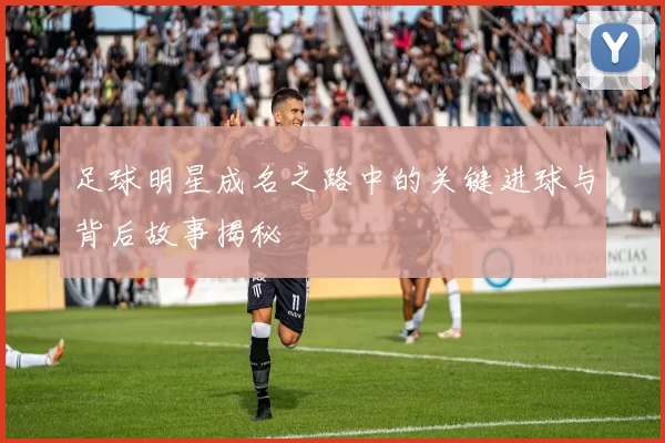 足球明星成名之路中的关键进球与背后故事揭秘