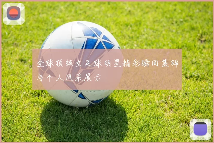 全球顶级女足球明星精彩瞬间集锦与个人风采展示