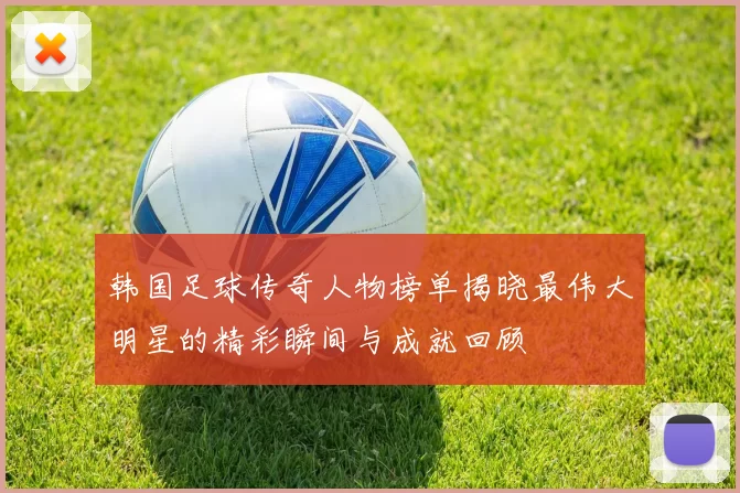 韩国足球传奇人物榜单揭晓最伟大明星的精彩瞬间与成就回顾