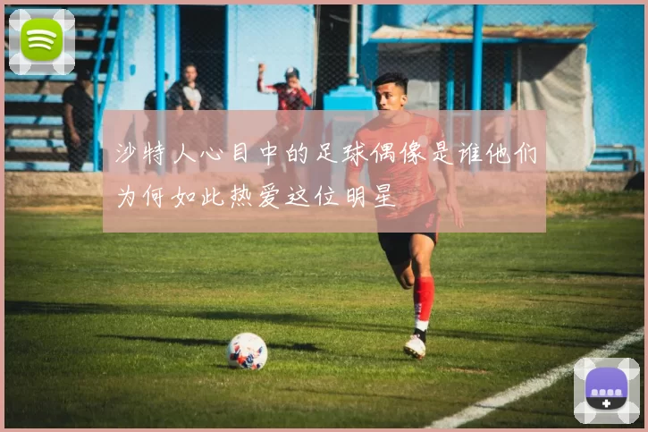 沙特人心目中的足球偶像是谁他们为何如此热爱这位明星