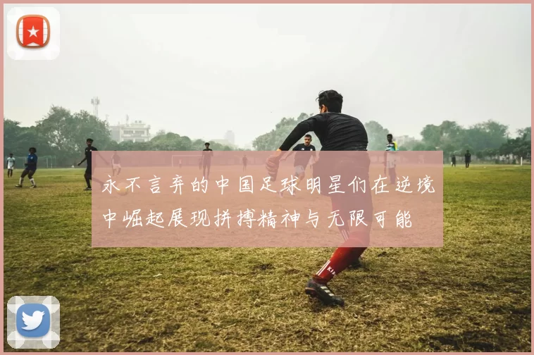 永不言弃的中国足球明星们在逆境中崛起展现拼搏精神与无限可能