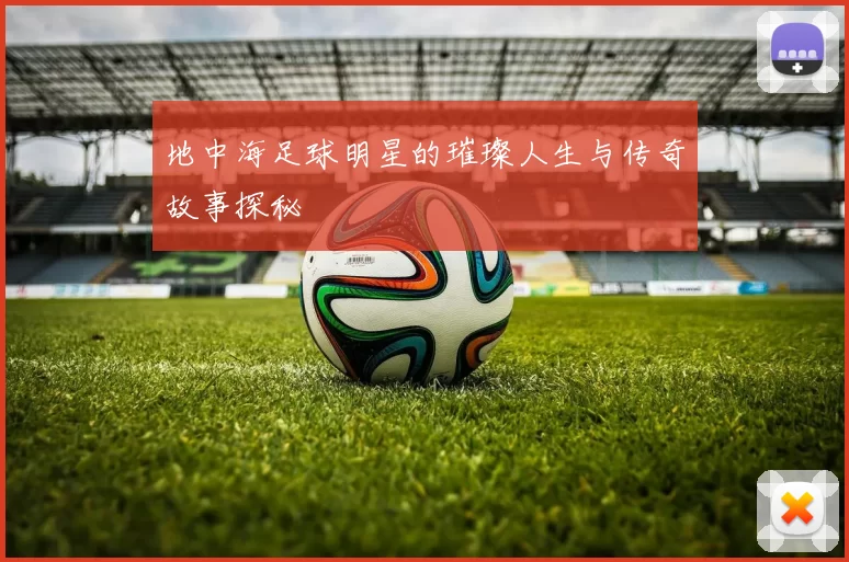 地中海足球明星的璀璨人生与传奇故事探秘