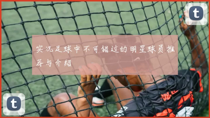 实况足球中不可错过的明星球员推荐与介绍