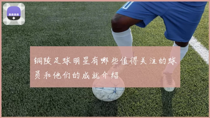 铜陵足球明星有哪些值得关注的球员和他们的成就介绍