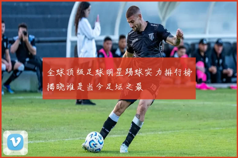 全球顶级足球明星踢球实力排行榜揭晓谁是当今足坛之最
