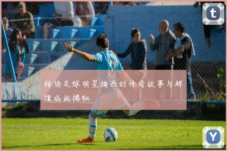 转场足球明星梅西的传奇故事与辉煌成就揭秘