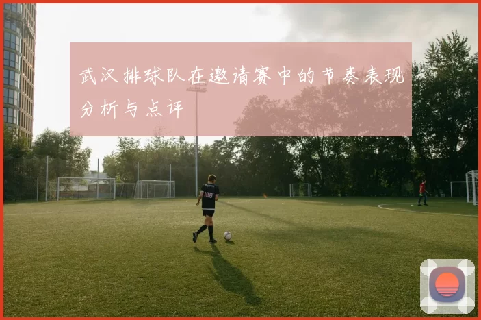 武汉排球队在邀请赛中的节奏表现分析与点评