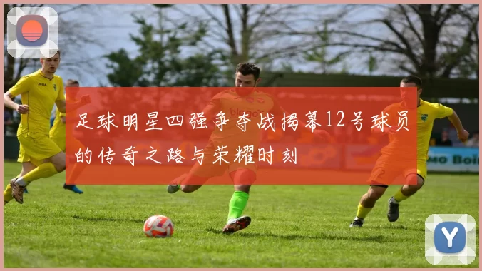 足球明星四强争夺战揭幕12号球员的传奇之路与荣耀时刻