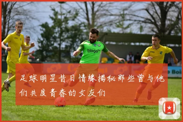 足球明星昔日情缘揭秘那些曾与他们共度青春的女友们