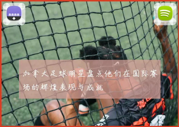 加拿大足球明星盘点他们在国际赛场的辉煌表现与成就