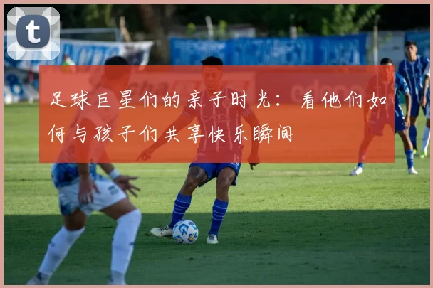 足球巨星们的亲子时光：看他们如何与孩子们共享快乐瞬间