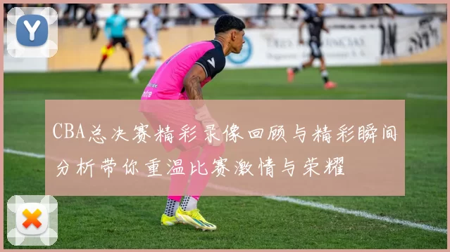 CBA总决赛精彩录像回顾与精彩瞬间分析带你重温比赛激情与荣耀
