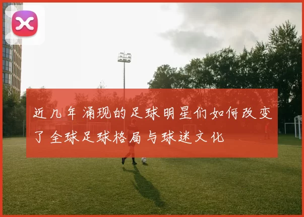 近几年涌现的足球明星们如何改变了全球足球格局与球迷文化