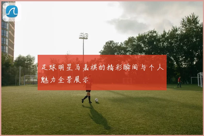 足球明星马嘉祺的精彩瞬间与个人魅力全景展示