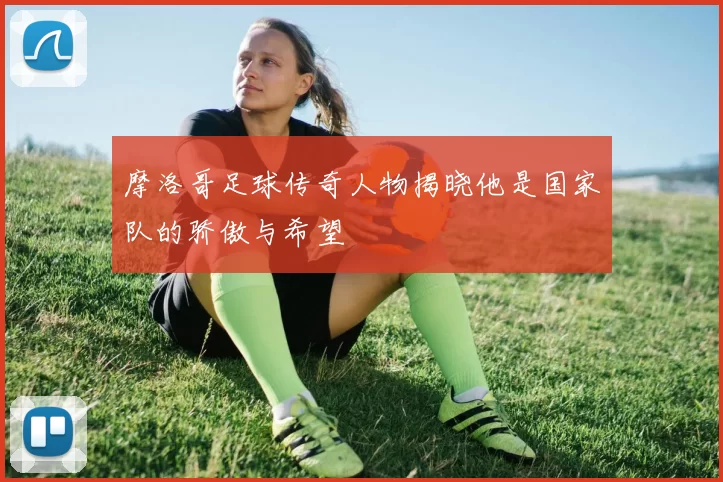 摩洛哥足球传奇人物揭晓他是国家队的骄傲与希望