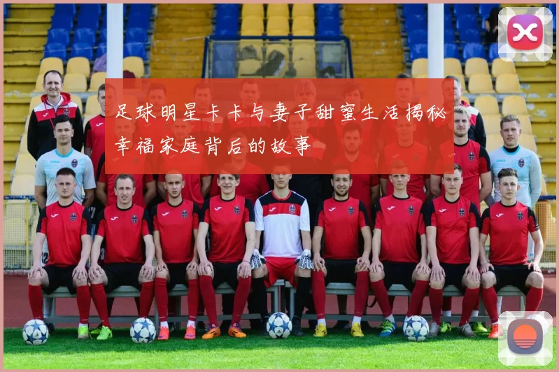 足球明星卡卡与妻子甜蜜生活揭秘幸福家庭背后的故事