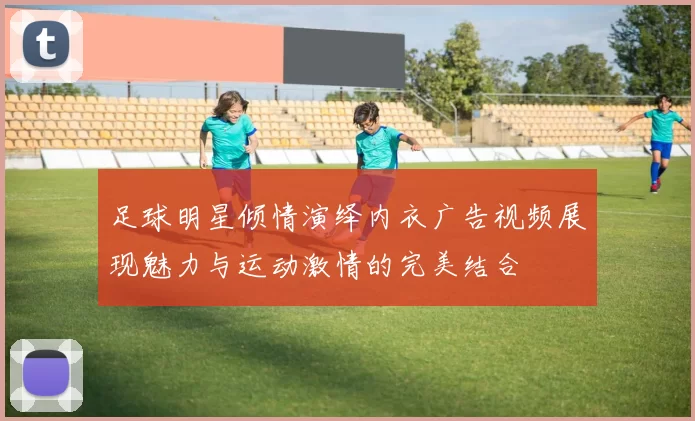 足球明星倾情演绎内衣广告视频展现魅力与运动激情的完美结合