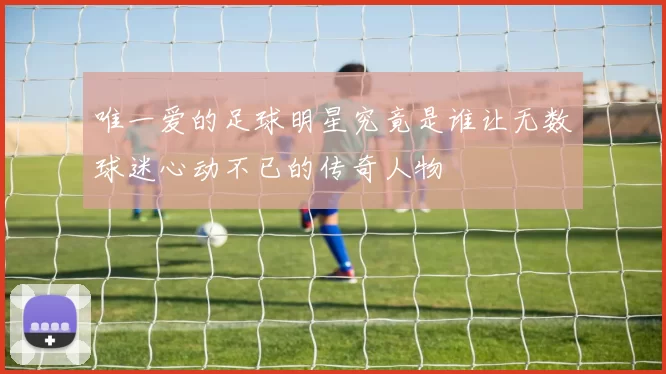 唯一爱的足球明星究竟是谁让无数球迷心动不已的传奇人物