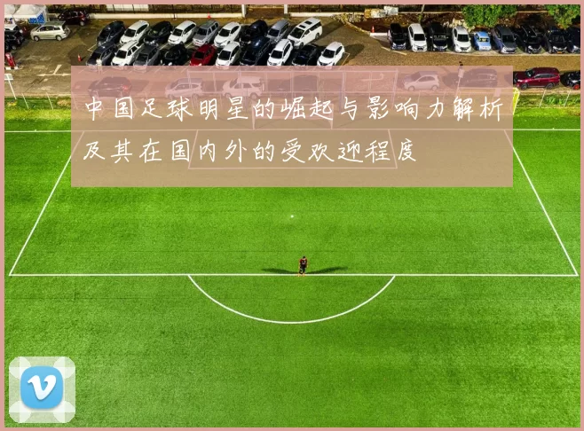 中国足球明星的崛起与影响力解析及其在国内外的受欢迎程度