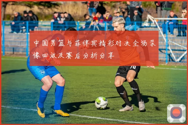 中国男篮与菲律宾精彩对决全场录像回放及赛后分析分享
