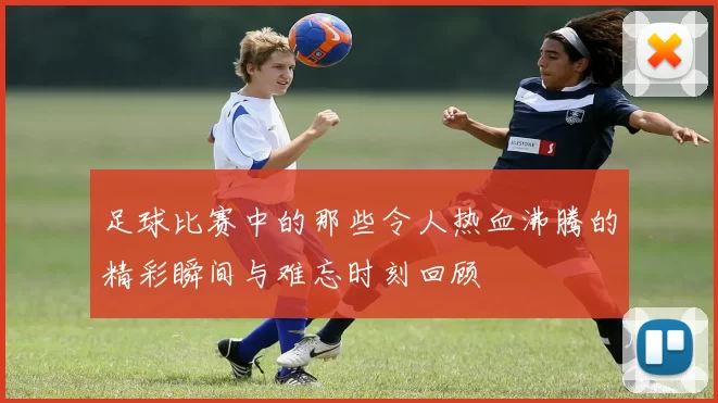 足球比赛中的那些令人热血沸腾的精彩瞬间与难忘时刻回顾
