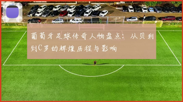 葡萄牙足球传奇人物盘点：从贝利到C罗的辉煌历程与影响