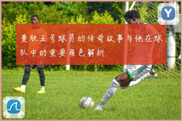 曼联五号球员的传奇故事与他在球队中的重要角色解析