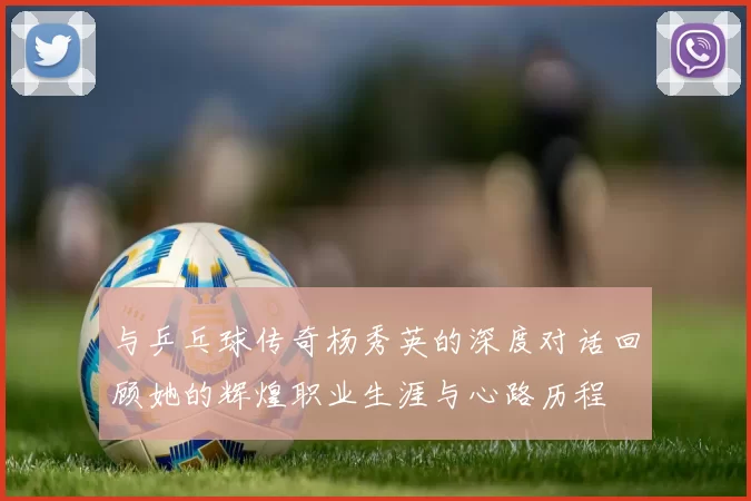与乒乓球传奇杨秀英的深度对话回顾她的辉煌职业生涯与心路历程