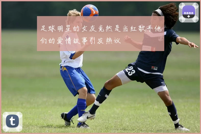 足球明星的女友竟然是当红歌手他们的爱情故事引发热议