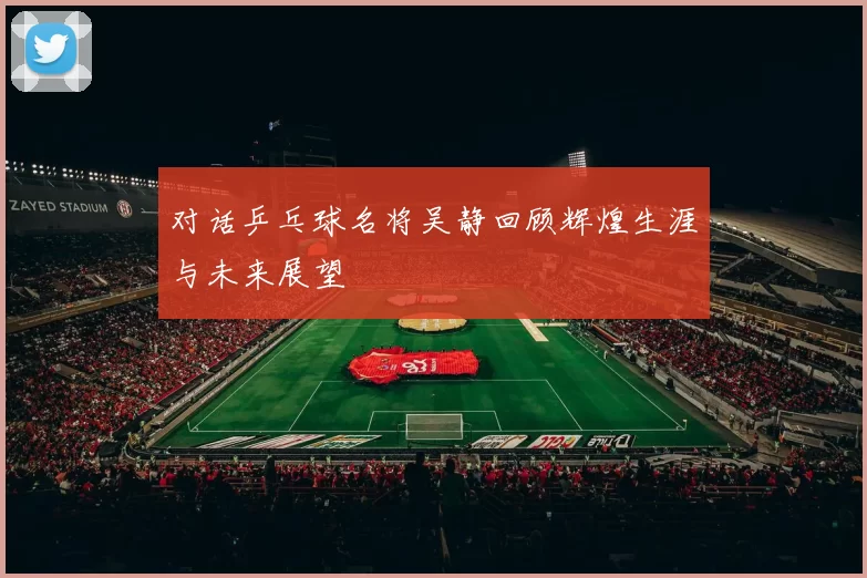 对话乒乓球名将吴静回顾辉煌生涯与未来展望