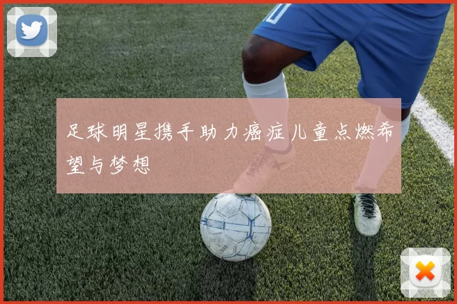 足球明星携手助力癌症儿童点燃希望与梦想