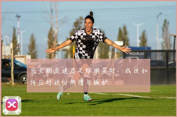 当女朋友迷恋足球明星时，我该如何应对这份热情与嫉妒