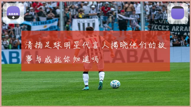 清扬足球明星代言人揭晓他们的故事与成就你知道吗