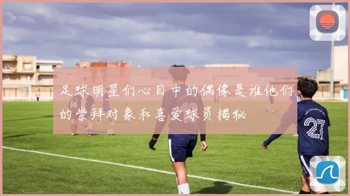 足球明星们心目中的偶像是谁他们的崇拜对象和喜爱球员揭秘