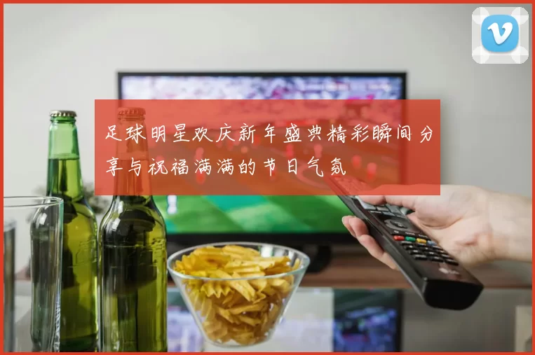 足球明星欢庆新年盛典精彩瞬间分享与祝福满满的节日气氛