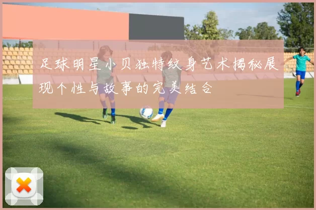 足球明星小贝独特纹身艺术揭秘展现个性与故事的完美结合