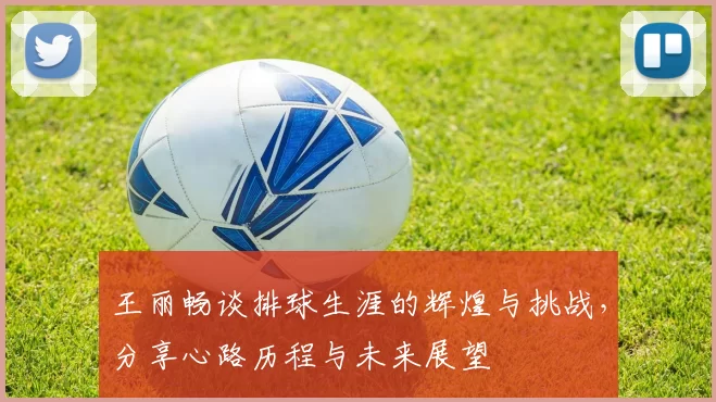 王丽畅谈排球生涯的辉煌与挑战，分享心路历程与未来展望
