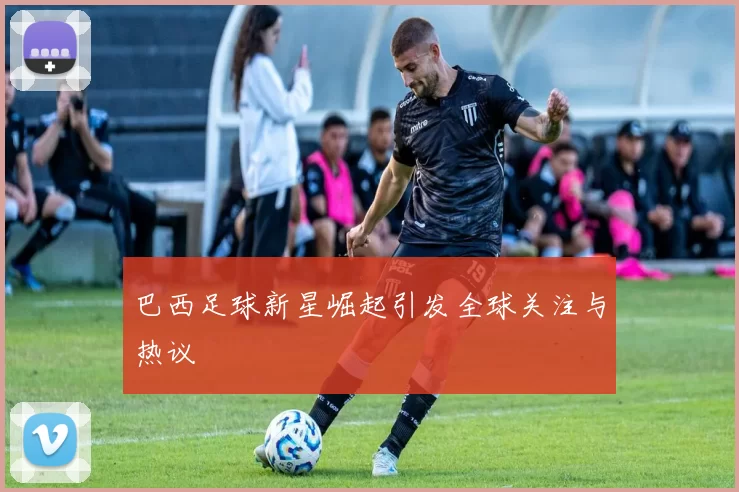 巴西足球新星崛起引发全球关注与热议