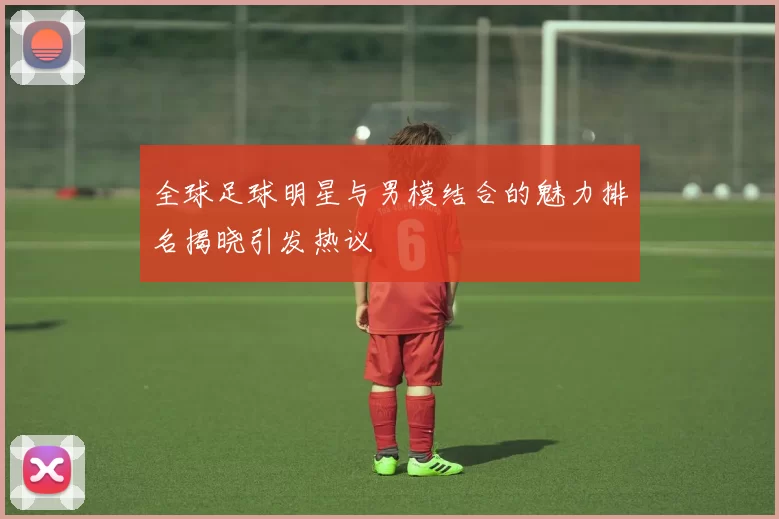 全球足球明星与男模结合的魅力排名揭晓引发热议