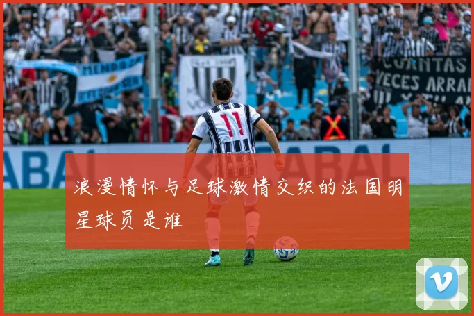 浪漫情怀与足球激情交织的法国明星球员是谁