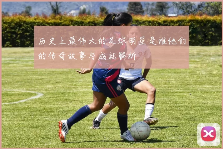 历史上最伟大的足球明星是谁他们的传奇故事与成就解析