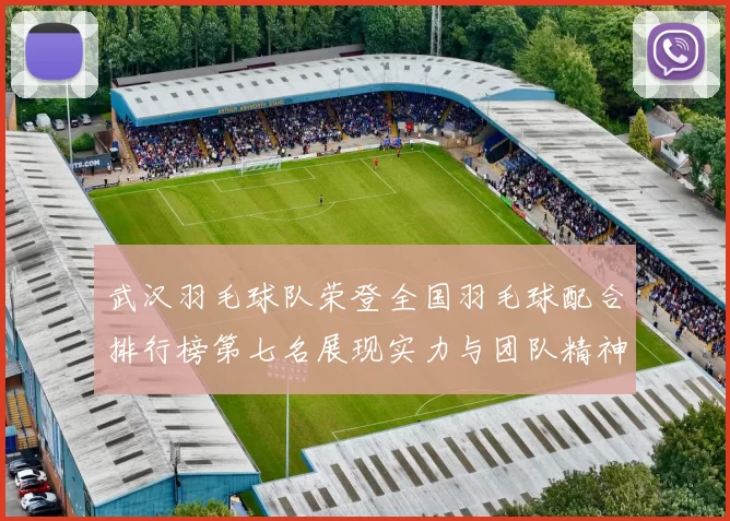 武汉羽毛球队荣登全国羽毛球配合排行榜第七名展现实力与团队精神