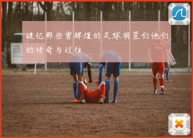 追忆那些曾辉煌的足球明星们他们的传奇与过往