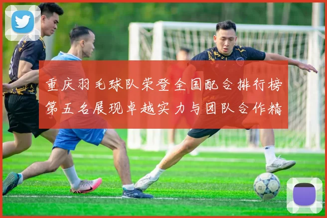 重庆羽毛球队荣登全国配合排行榜第五名展现卓越实力与团队合作精神