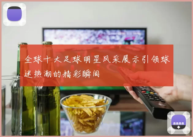 全球十大足球明星风采展示引领球迷热潮的精彩瞬间