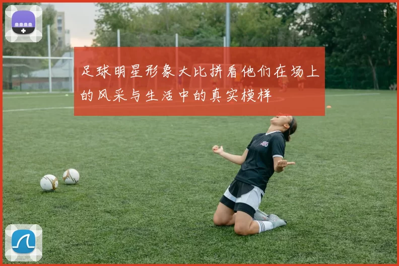 足球明星形象大比拼看他们在场上的风采与生活中的真实模样