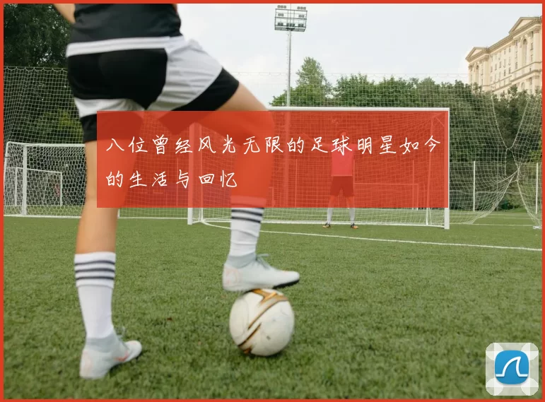 八位曾经风光无限的足球明星如今的生活与回忆