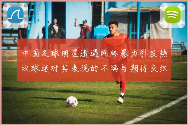中国足球明星遭遇网络暴力引发热议球迷对其表现的不满与期待交织