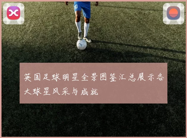 英国足球明星全景图鉴汇总展示各大球星风采与成就